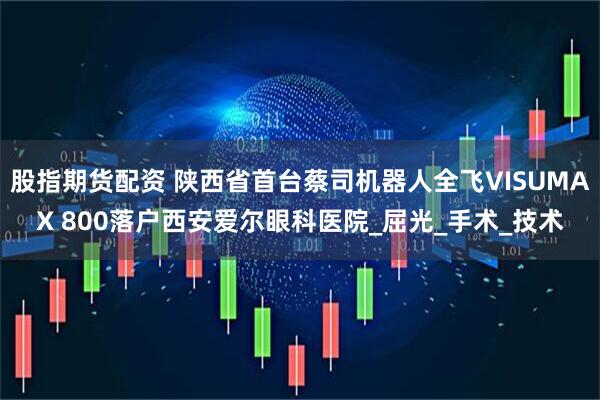 股指期货配资 陕西省首台蔡司机器人全飞VISUMAX 800落户西安爱尔眼科医院_屈光_手术_技术