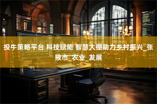 投牛策略平台 科技赋能 智慧大棚助力乡村振兴_张掖市_农业_发展