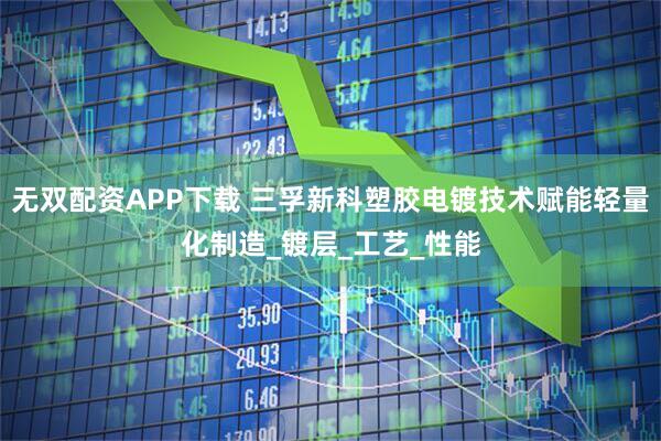 无双配资APP下载 三孚新科塑胶电镀技术赋能轻量化制造_镀层_工艺_性能