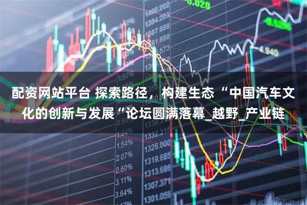 配资网站平台 探索路径，构建生态 “中国汽车文化的创新与发展“论坛圆满落幕_越野_产业链