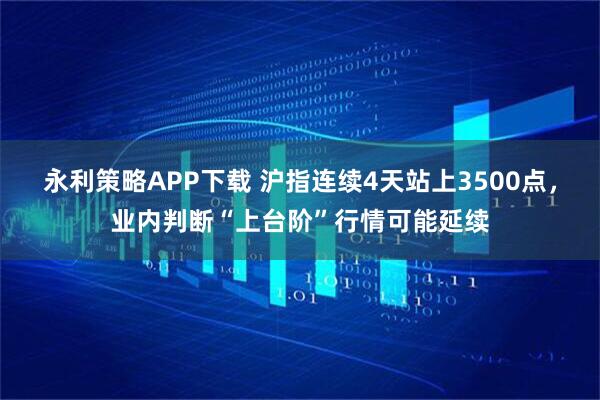 永利策略APP下载 沪指连续4天站上3500点，业内判断“上台阶”行情可能延续
