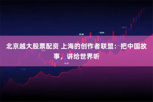 北京越大股票配资 上海的创作者联盟：把中国故事，讲给世界听