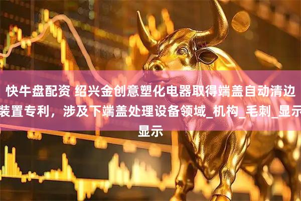 快牛盘配资 绍兴金创意塑化电器取得端盖自动清边装置专利，涉及下端盖处理设备领域_机构_毛刺_显示
