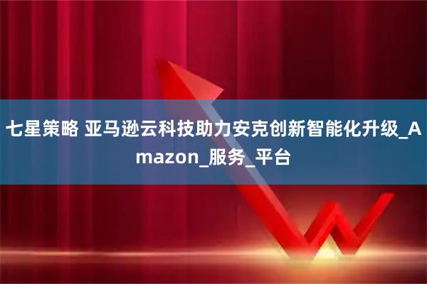 七星策略 亚马逊云科技助力安克创新智能化升级_Amazon_服务_平台