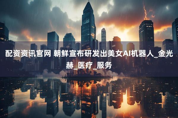 配资资讯官网 朝鲜宣布研发出美女AI机器人_金光赫_医疗_服务