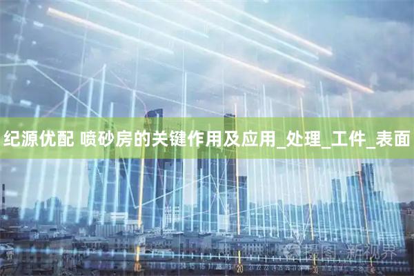 纪源优配 喷砂房的关键作用及应用_处理_工件_表面