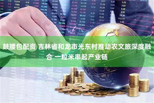 鼓腰包配资 吉林省和龙市光东村推动农文旅深度融合 一粒米串起产业链