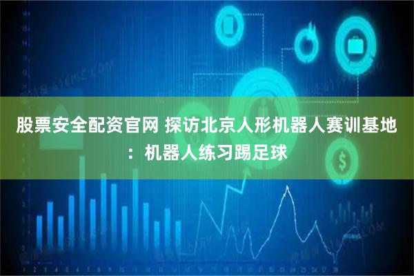 股票安全配资官网 探访北京人形机器人赛训基地：机器人练习踢足球