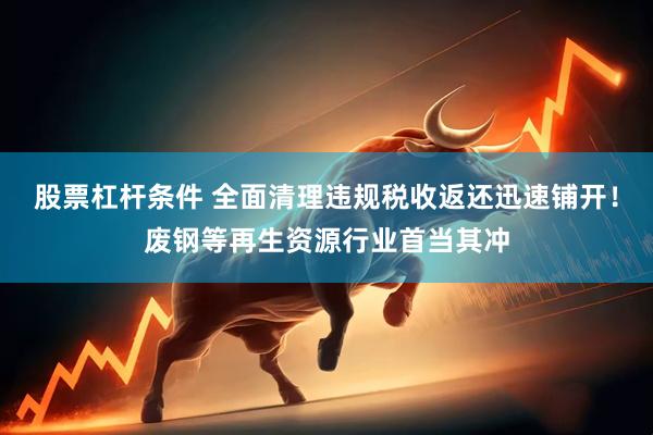 股票杠杆条件 全面清理违规税收返还迅速铺开！废钢等再生资源行业首当其冲