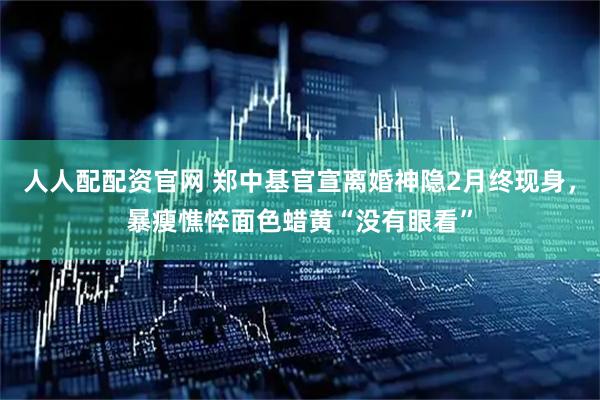 人人配配资官网 郑中基官宣离婚神隐2月终现身，暴瘦憔悴面色蜡黄“没有眼看”