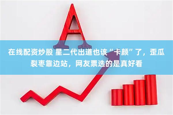 在线配资炒股 星二代出道也该“卡颜”了，歪瓜裂枣靠边站，网友票选的是真好看