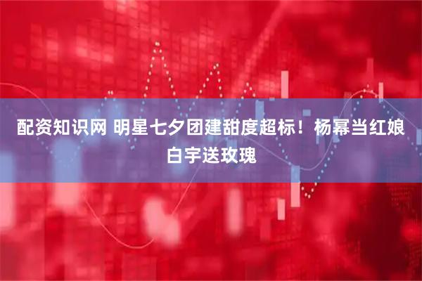 配资知识网 明星七夕团建甜度超标！杨幂当红娘白宇送玫瑰
