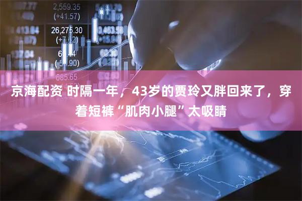 京海配资 时隔一年，43岁的贾玲又胖回来了，穿着短裤“肌肉小腿”太吸睛