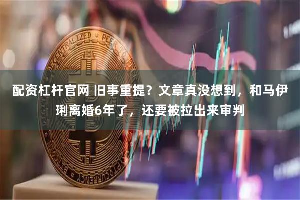 配资杠杆官网 旧事重提？文章真没想到，和马伊琍离婚6年了，还要被拉出来审判