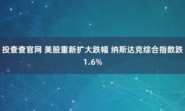 投查查官网 美股重新扩大跌幅 纳斯达克综合指数跌1.6%