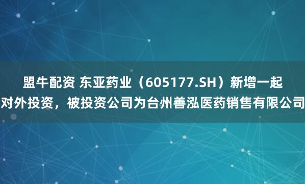 盟牛配资 东亚药业（605177.SH）新增一起对外投资，被投资公司为台州善泓医药销售有限公司