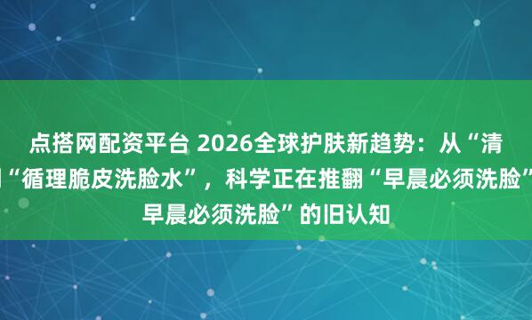 点搭网配资平台 2026全球护肤新趋势：从“清洁4.0”到“循理脆皮洗脸水”，科学正在推翻“早晨必须洗脸”的旧认知