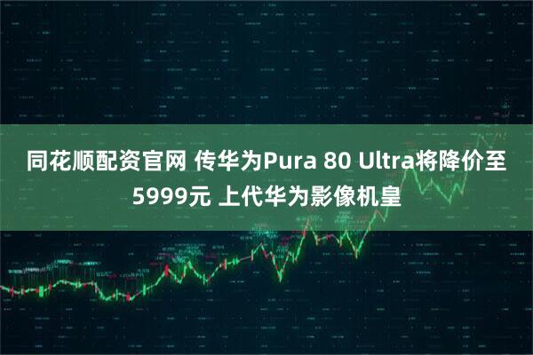 同花顺配资官网 传华为Pura 80 Ultra将降价至5999元 上代华为影像机皇